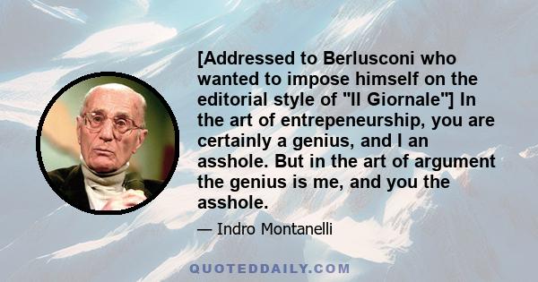 [Addressed to Berlusconi who wanted to impose himself on the editorial style of Il Giornale] In the art of entrepeneurship, you are certainly a genius, and I an asshole. But in the art of argument the genius is me, and