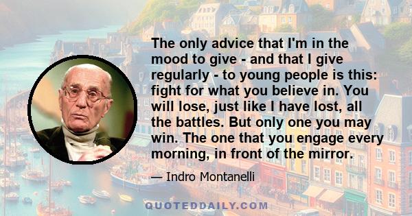 The only advice that I'm in the mood to give - and that I give regularly - to young people is this: fight for what you believe in. You will lose, just like I have lost, all the battles. But only one you may win. The one 