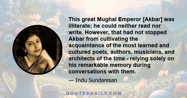 This great Mughal Emperor [Akbar] was illiterate; he could neither read nor write. However, that had not stopped Akbar from cultivating the acquaintance of the most learned and cultured poets, authors, musicians, and