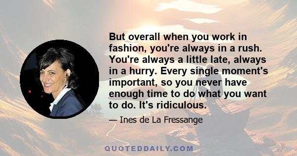 But overall when you work in fashion, you're always in a rush. You're always a little late, always in a hurry. Every single moment's important, so you never have enough time to do what you want to do. It's ridiculous.