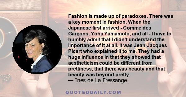 Fashion is made up of paradoxes. There was a key moment in fashion. When the Japanese first arrived - Comme des Garçons, Yohji Yamamoto, and all - I have to humbly admit that I didn't understand the importance of it at