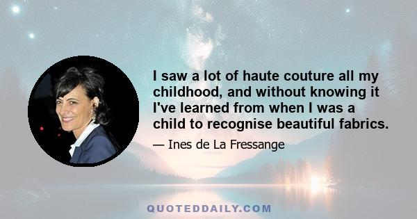 I saw a lot of haute couture all my childhood, and without knowing it I've learned from when I was a child to recognise beautiful fabrics.