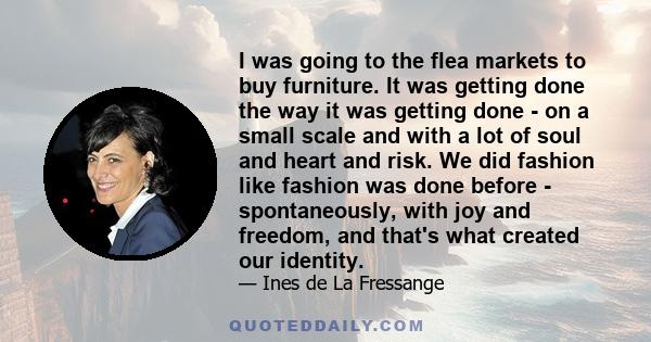 I was going to the flea markets to buy furniture. It was getting done the way it was getting done - on a small scale and with a lot of soul and heart and risk. We did fashion like fashion was done before -