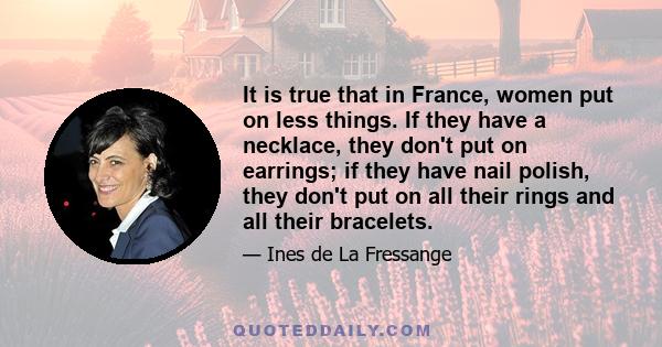 It is true that in France, women put on less things. If they have a necklace, they don't put on earrings; if they have nail polish, they don't put on all their rings and all their bracelets.