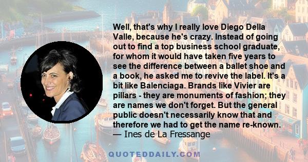 Well, that's why I really love Diego Della Valle, because he's crazy. Instead of going out to find a top business school graduate, for whom it would have taken five years to see the difference between a ballet shoe and