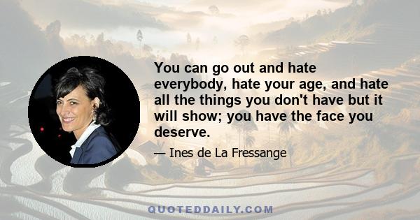 You can go out and hate everybody, hate your age, and hate all the things you don't have but it will show; you have the face you deserve.