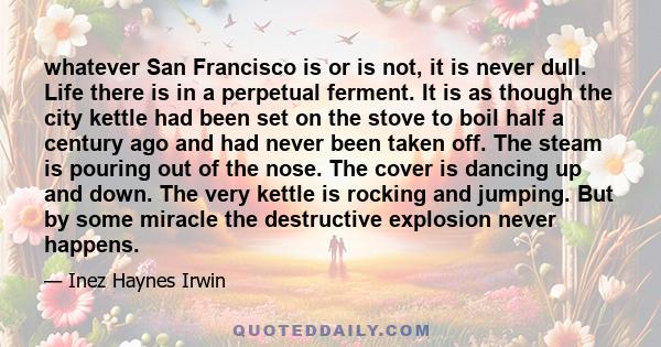 whatever San Francisco is or is not, it is never dull. Life there is in a perpetual ferment. It is as though the city kettle had been set on the stove to boil half a century ago and had never been taken off. The steam