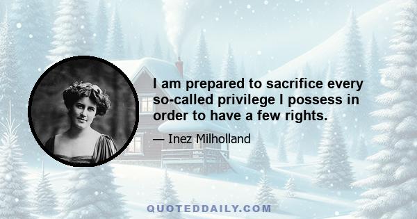 I am prepared to sacrifice every so-called privilege I possess in order to have a few rights.