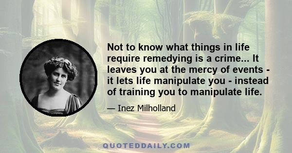 Not to know what things in life require remedying is a crime... It leaves you at the mercy of events - it lets life manipulate you - instead of training you to manipulate life.