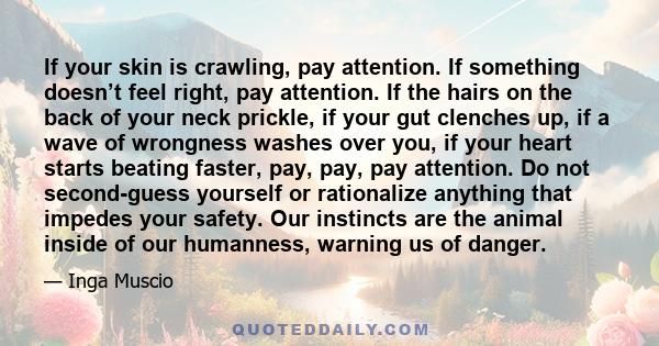 If your skin is crawling, pay attention. If something doesn’t feel right, pay attention. If the hairs on the back of your neck prickle, if your gut clenches up, if a wave of wrongness washes over you, if your heart