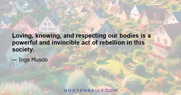 Loving, knowing, and respecting our bodies is a powerful and invincible act of rebellion in this society.