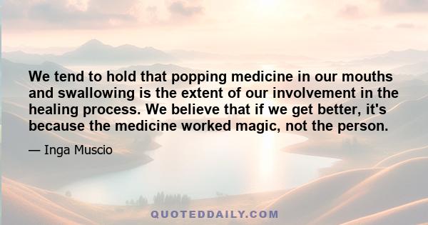 We tend to hold that popping medicine in our mouths and swallowing is the extent of our involvement in the healing process. We believe that if we get better, it's because the medicine worked magic, not the person.