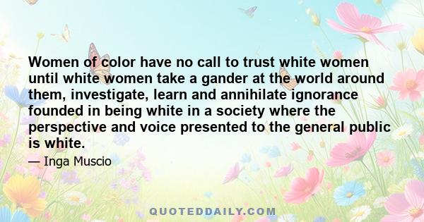 Women of color have no call to trust white women until white women take a gander at the world around them, investigate, learn and annihilate ignorance founded in being white in a society where the perspective and voice