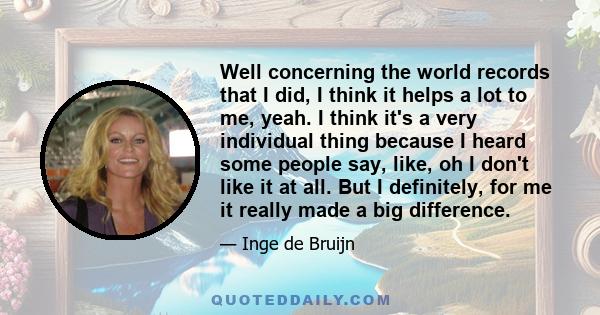 Well concerning the world records that I did, I think it helps a lot to me, yeah. I think it's a very individual thing because I heard some people say, like, oh I don't like it at all. But I definitely, for me it really 