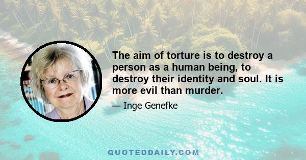 The aim of torture is to destroy a person as a human being, to destroy their identity and soul. It is more evil than murder... Today we know that survivors of torture can be helped to regain their health and strength,