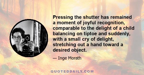 Pressing the shutter has remained a moment of joyful recognition, comparable to the delight of a child balancing on tiptoe and suddenly, with a small cry of delight, stretching out a hand toward a desired object.