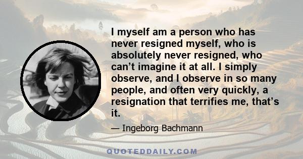 I myself am a person who has never resigned myself, who is absolutely never resigned, who can’t imagine it at all. I simply observe, and I observe in so many people, and often very quickly, a resignation that terrifies