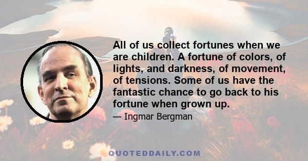 All of us collect fortunes when we are children. A fortune of colors, of lights, and darkness, of movement, of tensions. Some of us have the fantastic chance to go back to his fortune when grown up.