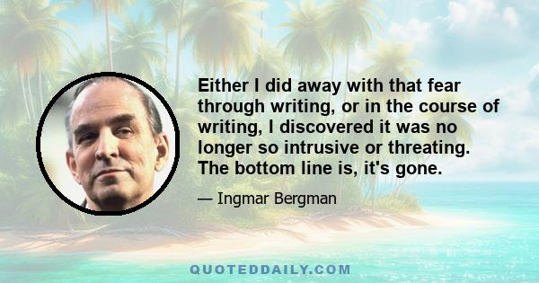 Either I did away with that fear through writing, or in the course of writing, I discovered it was no longer so intrusive or threating. The bottom line is, it's gone.