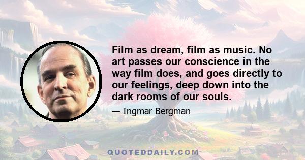 Film as dream, film as music. No art passes our conscience in the way film does, and goes directly to our feelings, deep down into the dark rooms of our souls.