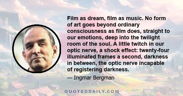 Film as dream, film as music. No form of art goes beyond ordinary consciousness as film does, straight to our emotions, deep into the twilight room of the soul. A little twitch in our optic nerve, a shock effect: