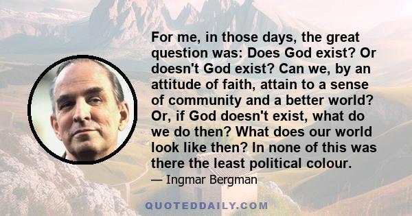 For me, in those days, the great question was: Does God exist? Or doesn't God exist? Can we, by an attitude of faith, attain to a sense of community and a better world? Or, if God doesn't exist, what do we do then? What 