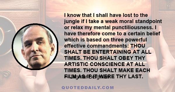 I know that I shall have lost to the jungle if I take a weak moral standpoint or relax my mental punctiliousness. I have therefore come to a certain belief which is based on three powerful effective commandments: THOU