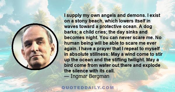 I supply my own angels and demons. I exist on a stony beach, which lowers itself in waves toward a protective ocean. A dog barks; a child cries; the day sinks and becomes night. You can never scare me. No human being