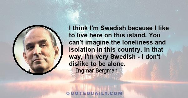 I think I'm Swedish because I like to live here on this island. You can't imagine the loneliness and isolation in this country. In that way, I'm very Swedish - I don't dislike to be alone.