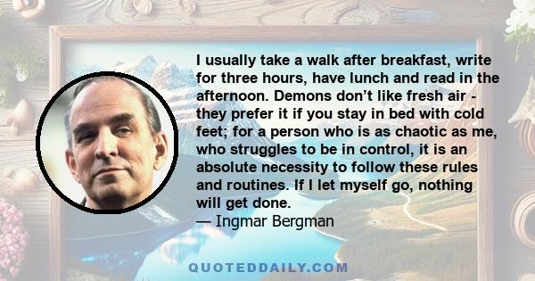 I usually take a walk after breakfast, write for three hours, have lunch and read in the afternoon. Demons don’t like fresh air - they prefer it if you stay in bed with cold feet; for a person who is as chaotic as me,