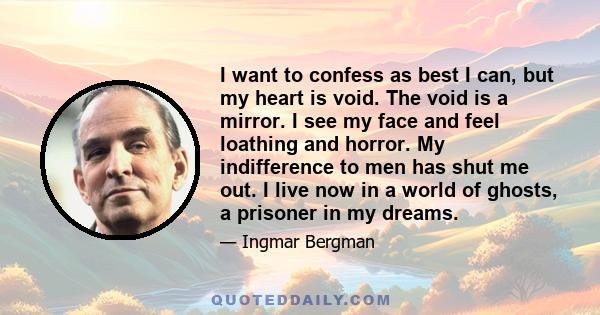 I want to confess as best I can, but my heart is void. The void is a mirror. I see my face and feel loathing and horror. My indifference to men has shut me out. I live now in a world of ghosts, a prisoner in my dreams.