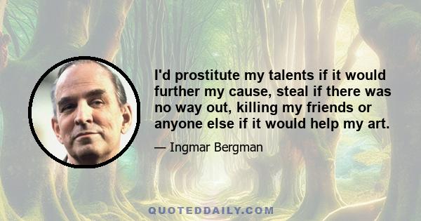 I'd prostitute my talents if it would further my cause, steal if there was no way out, killing my friends or anyone else if it would help my art.