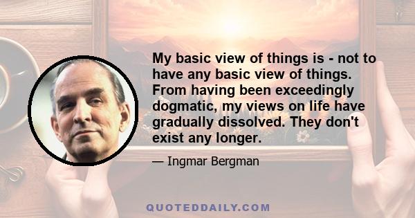 My basic view of things is - not to have any basic view of things. From having been exceedingly dogmatic, my views on life have gradually dissolved. They don't exist any longer.