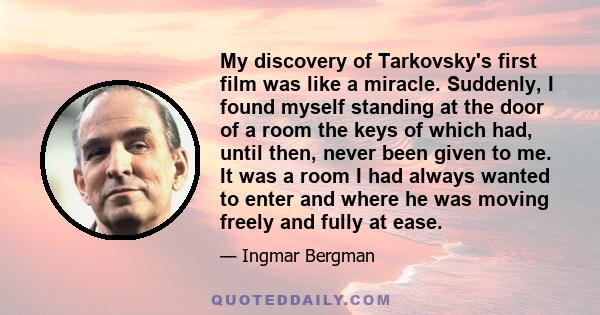 My discovery of Tarkovsky's first film was like a miracle. Suddenly, I found myself standing at the door of a room the keys of which had, until then, never been given to me. It was a room I had always wanted to enter