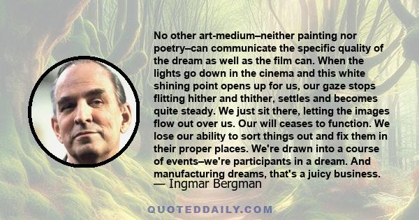 No other art-medium–neither painting nor poetry–can communicate the specific quality of the dream as well as the film can. When the lights go down in the cinema and this white shining point opens up for us, our gaze