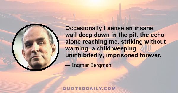 Occasionally I sense an insane wail deep down in the pit, the echo alone reaching me, striking without warning, a child weeping uninhibitedly, imprisoned forever.