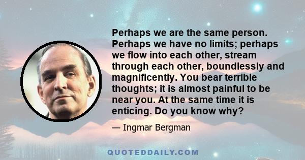 Perhaps we are the same person. Perhaps we have no limits; perhaps we flow into each other, stream through each other, boundlessly and magnificently. You bear terrible thoughts; it is almost painful to be near you. At