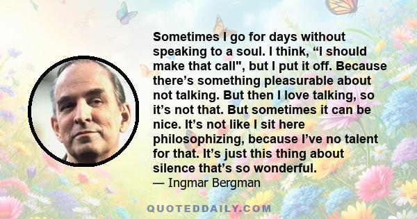 Sometimes I go for days without speaking to a soul. I think, “I should make that call, but I put it off. Because there’s something pleasurable about not talking. But then I love talking, so it’s not that. But sometimes