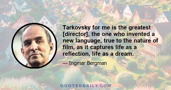 Tarkovsky for me is the greatest [director], the one who invented a new language, true to the nature of film, as it captures life as a reflection, life as a dream.