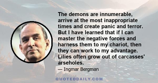 The demons are innumerable, arrive at the most inappropriate times and create panic and terror. But I have learned that if I can master the negative forces and harness them to my chariot, then they can work to my