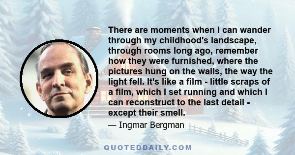 There are moments when I can wander through my childhood's landscape, through rooms long ago, remember how they were furnished, where the pictures hung on the walls, the way the light fell. It's like a film - little