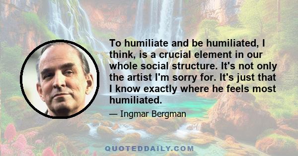 To humiliate and be humiliated, I think, is a crucial element in our whole social structure. It's not only the artist I'm sorry for. It's just that I know exactly where he feels most humiliated.