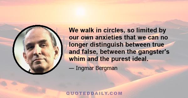 We walk in circles, so limited by our own anxieties that we can no longer distinguish between true and false, between the gangster's whim and the purest ideal.