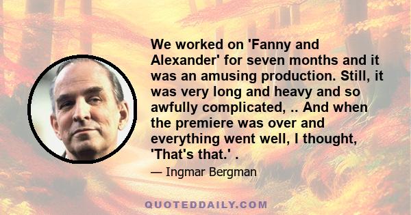 We worked on 'Fanny and Alexander' for seven months and it was an amusing production. Still, it was very long and heavy and so awfully complicated, .. And when the premiere was over and everything went well, I thought,