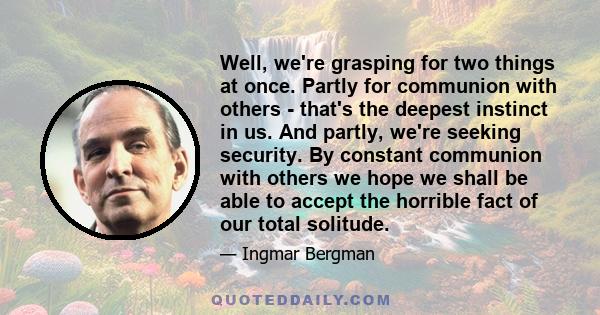 Well, we're grasping for two things at once. Partly for communion with others - that's the deepest instinct in us. And partly, we're seeking security. By constant communion with others we hope we shall be able to accept 