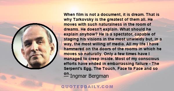 When film is not a document, it is dream. That is why Tarkovsky is the greatest of them all. He moves with such naturalness in the room of dreams. He doesn't explain. What should he explain anyhow? He is a spectator,