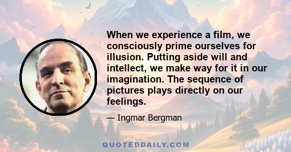 When we experience a film, we consciously prime ourselves for illusion. Putting aside will and intellect, we make way for it in our imagination. The sequence of pictures plays directly on our feelings.