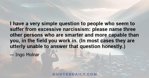 I have a very simple question to people who seem to suffer from excessive narcissism: please name three other persons who are smarter and more capable than you, in the field you work in. (In most cases they are utterly