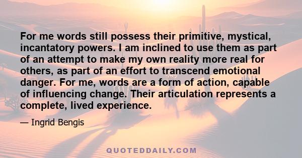 For me words still possess their primitive, mystical, incantatory powers. I am inclined to use them as part of an attempt to make my own reality more real for others, as part of an effort to transcend emotional danger.