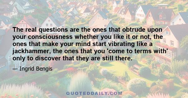 The real questions are the ones that obtrude upon your consciousness whether you like it or not, the ones that make your mind start vibrating like a jackhammer, the ones that you 'come to terms with' only to discover